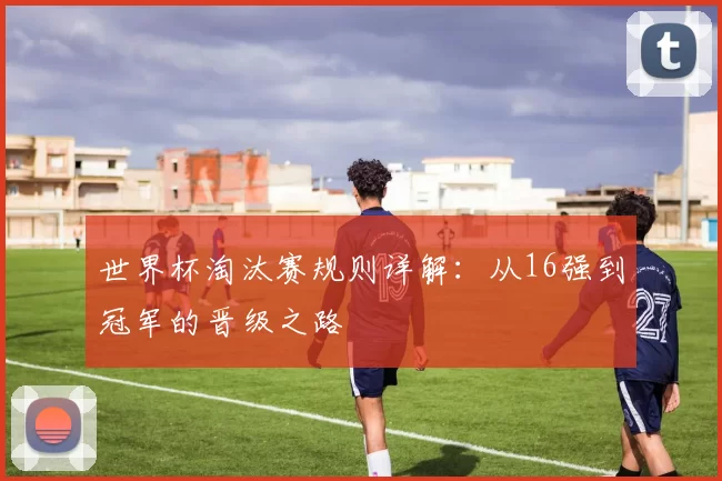 世界杯淘汰赛规则详解：从16强到冠军的晋级之路