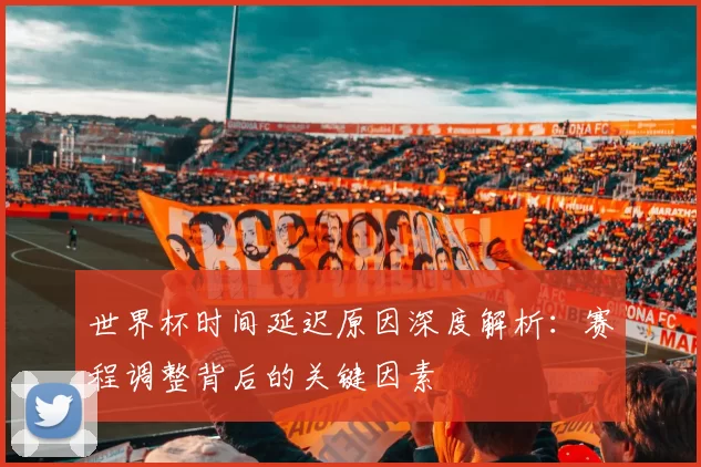 世界杯时间延迟原因深度解析：赛程调整背后的关键因素