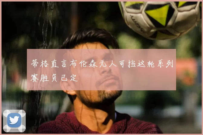 蒂格直言布伦森无人可挡这轮系列赛胜负已定