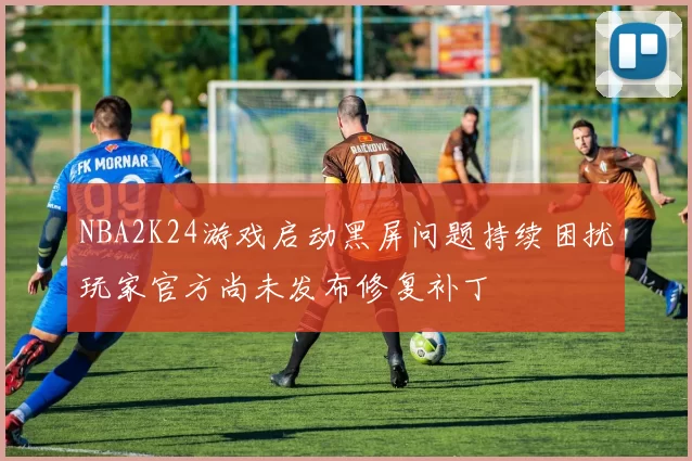 NBA2K24游戏启动黑屏问题持续困扰玩家官方尚未发布修复补丁