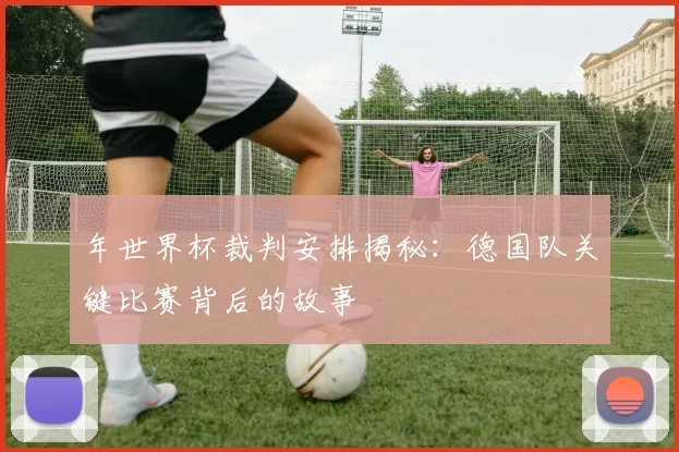 年世界杯裁判安排揭秘:德国队关键比赛背后的故事