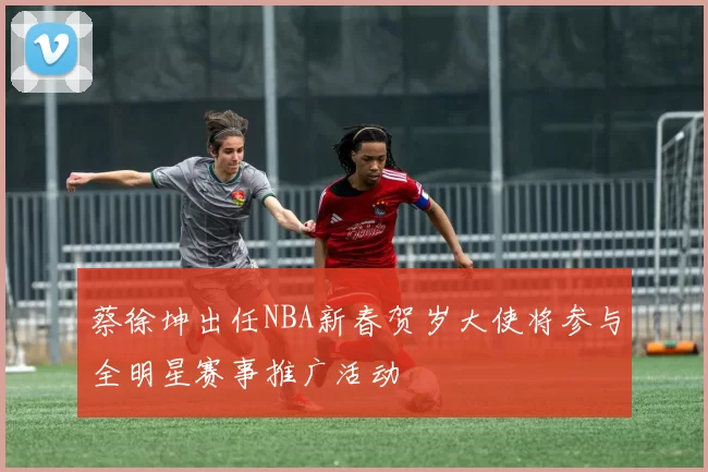 蔡徐坤出任NBA新春贺岁大使将参与全明星赛事推广活动