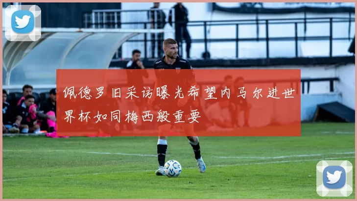 佩德罗旧采访曝光希望内马尔进世界杯如同梅西般重要