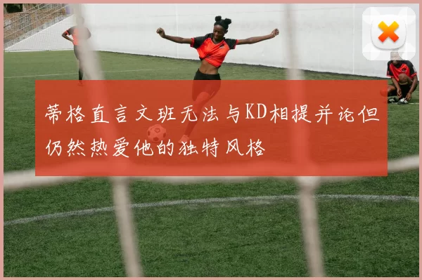 蒂格直言文班无法与KD相提并论但仍然热爱他的独特风格