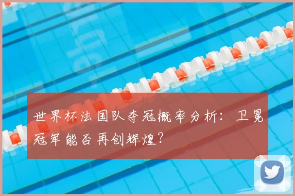 世界杯法国队夺冠概率分析：卫冕冠军能否再创辉煌？