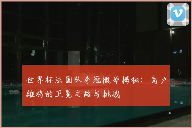 世界杯法国队夺冠概率揭秘:高卢雄鸡的卫冕之路与挑战