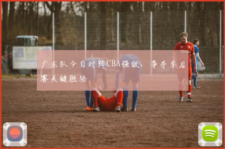 广东队今日对阵CBA强敌,争夺季后赛关键胜场