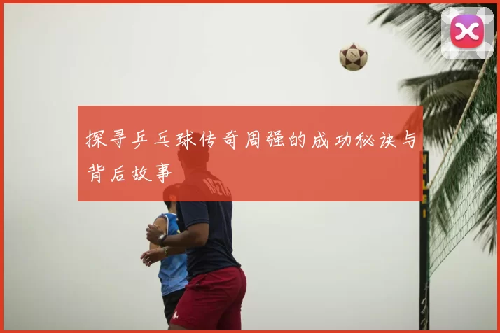 探寻乒乓球传奇周强的成功秘诀与背后故事