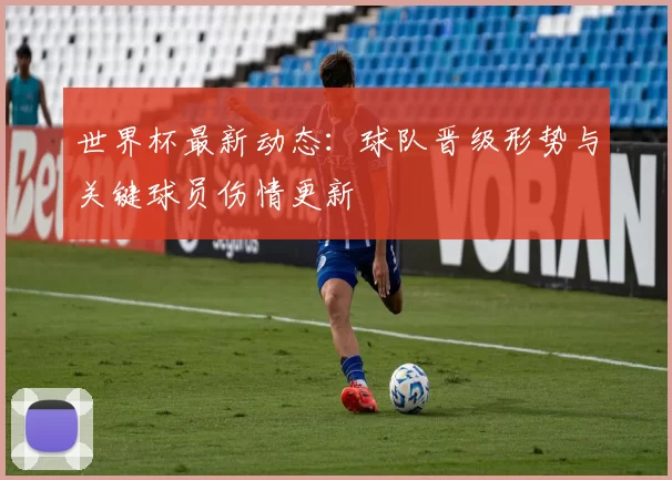 世界杯最新动态：球队晋级形势与关键球员伤情更新
