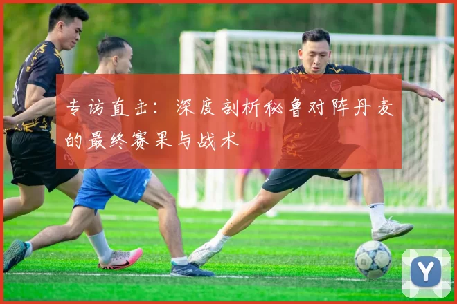 专访直击:深度剖析秘鲁对阵丹麦的最终赛果与战术