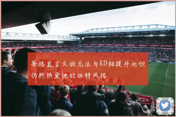 蒂格直言文班无法与KD相提并论但仍然热爱他的独特风格