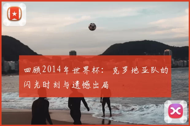回顾2014年世界杯:克罗地亚队的闪光时刻与遗憾出局