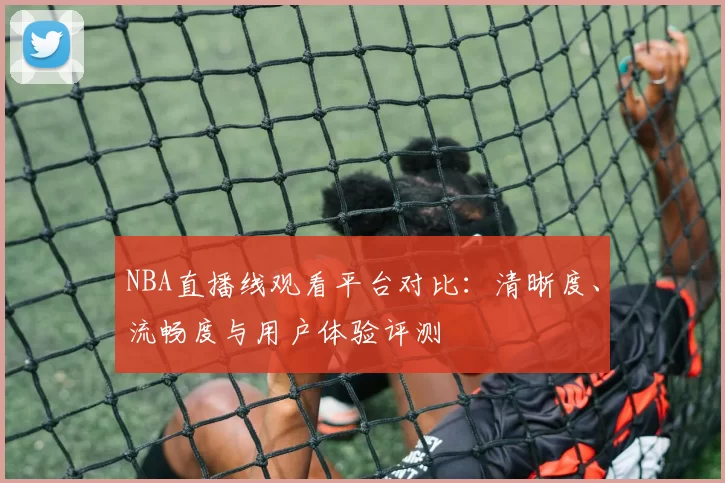 NBA直播线观看平台对比：清晰度、流畅度与用户体验评测