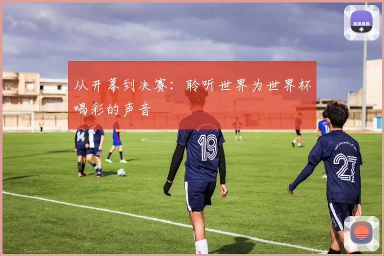从开幕到决赛:聆听世界为世界杯喝彩的声音