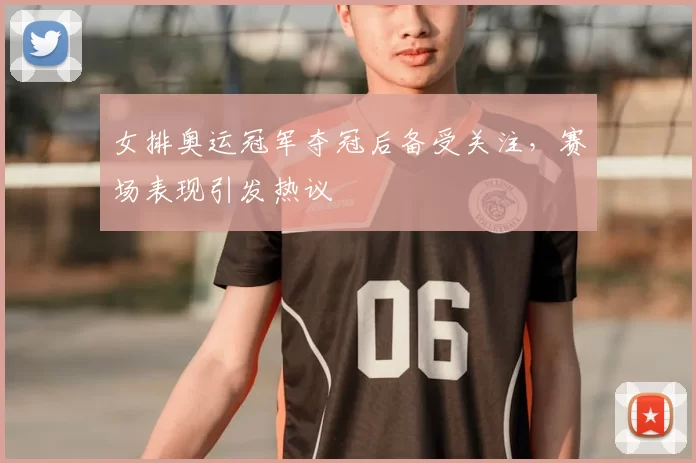 女排奥运冠军夺冠后备受关注，赛场表现引发热议