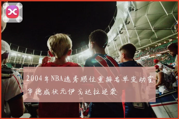 2004年NBA选秀顺位重排名单变动霍华德成状元伊戈达拉逆袭