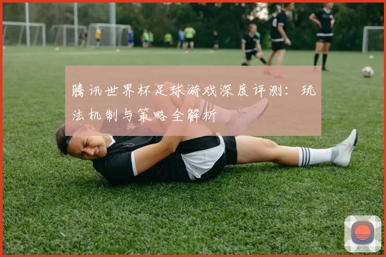腾讯世界杯足球游戏深度评测:玩法机制与策略全解析