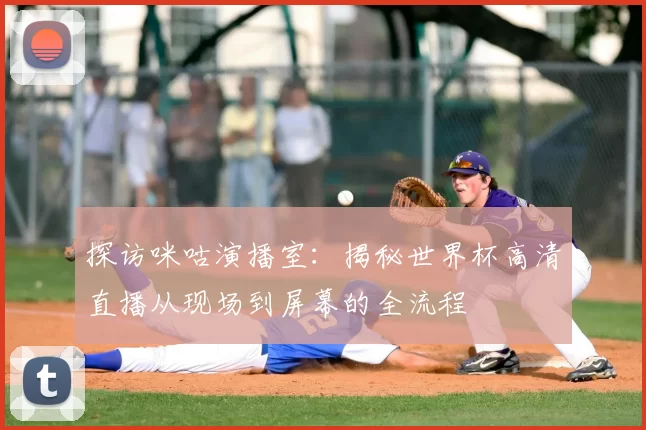 探访咪咕演播室:揭秘世界杯高清直播从现场到屏幕的全流程