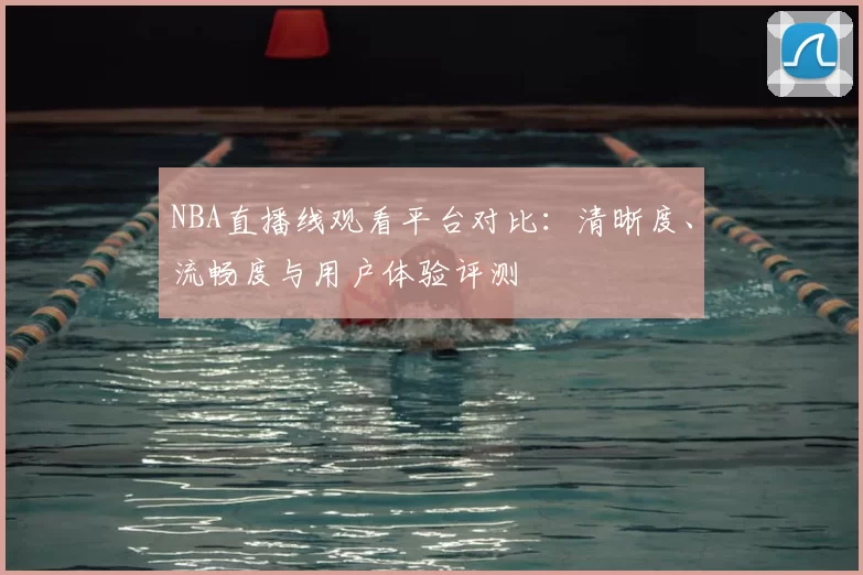 NBA直播线观看平台对比：清晰度、流畅度与用户体验评测
