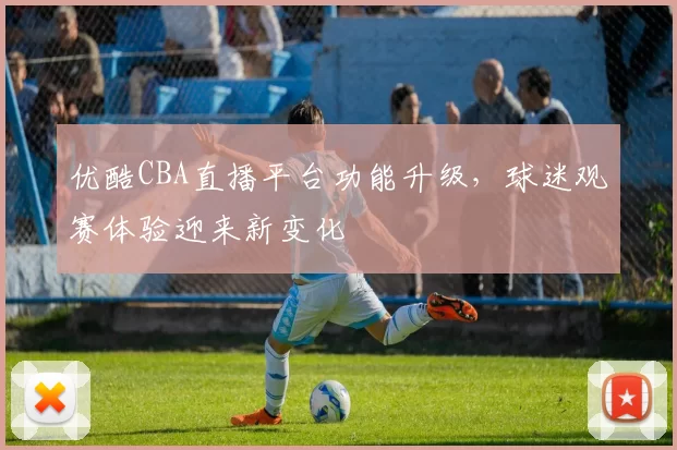 优酷CBA直播平台功能升级,球迷观赛体验迎来新变化