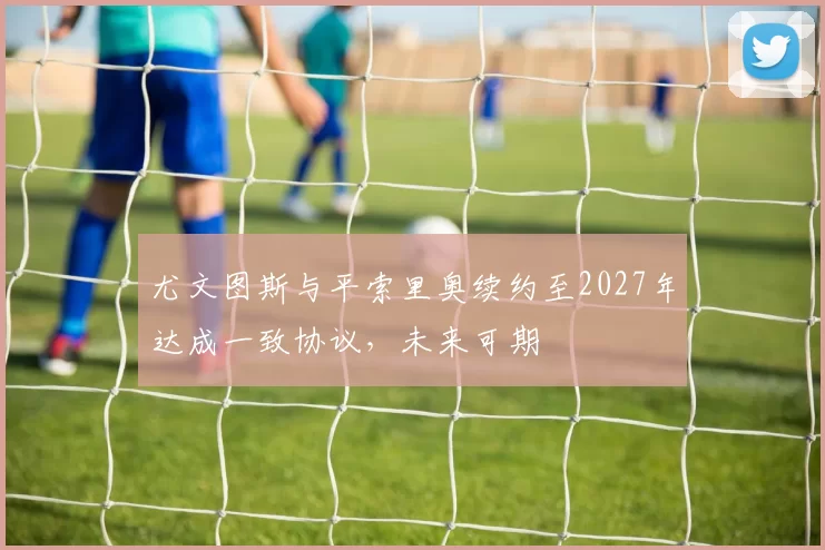 尤文图斯与平索里奥续约至2027年达成一致协议,未来可期