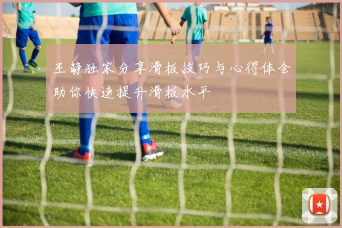 王静独家分享滑板技巧与心得体会助你快速提升滑板水平