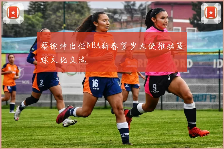蔡徐坤出任NBA新春贺岁大使推动篮球文化交流