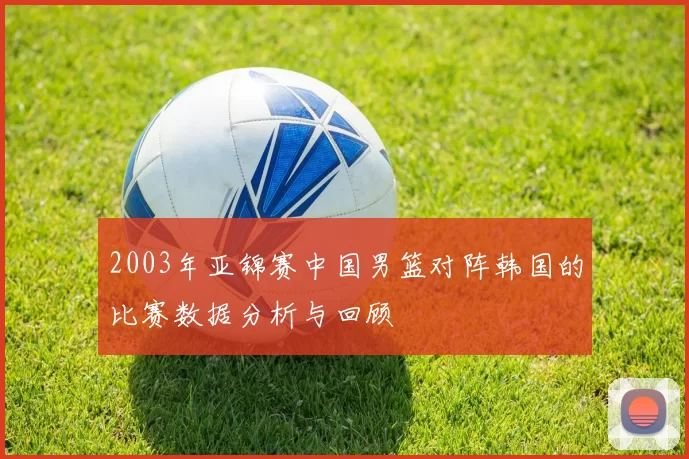 2003年亚锦赛中国男篮对阵韩国的比赛数据分析与回顾