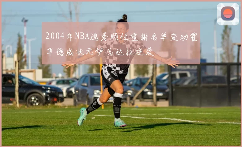 2004年NBA选秀顺位重排名单变动霍华德成状元伊戈达拉逆袭