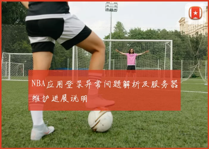 NBA应用登录异常问题解析及服务器维护进展说明
