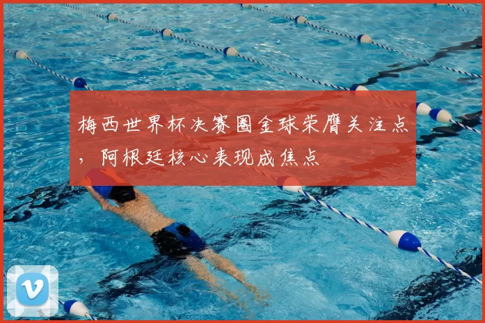 梅西世界杯决赛圈金球荣膺关注点,阿根廷核心表现成焦点