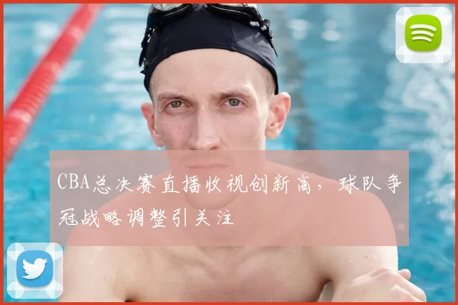 CBA总决赛直播收视创新高,球队争冠战略调整引关注