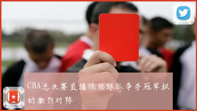 CBA总决赛直播现场球队争夺冠军权的激烈对阵