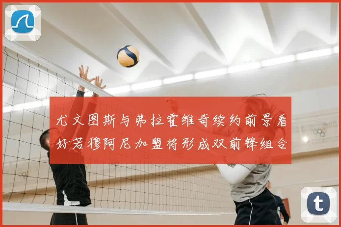尤文图斯与弗拉霍维奇续约前景看好若穆阿尼加盟将形成双前锋组合