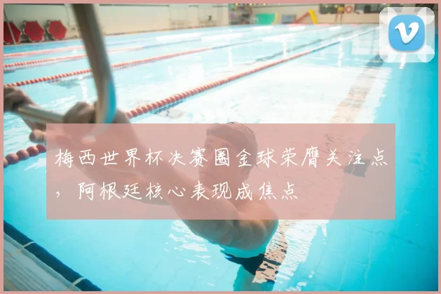 梅西世界杯决赛圈金球荣膺关注点,阿根廷核心表现成焦点