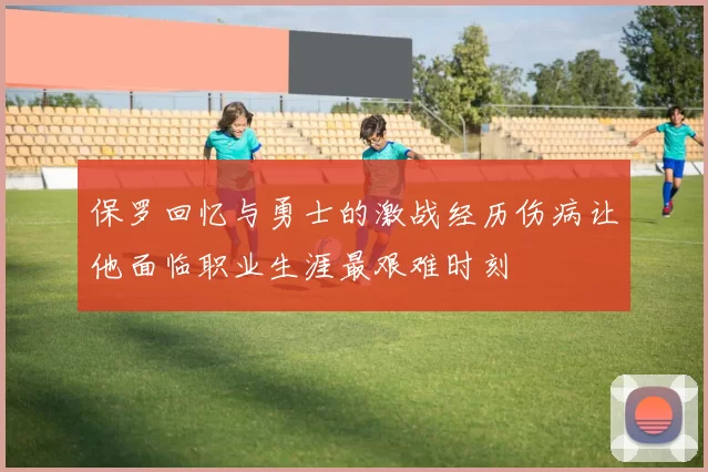 保罗回忆与勇士的激战经历伤病让他面临职业生涯最艰难时刻