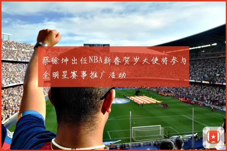 蔡徐坤出任NBA新春贺岁大使将参与全明星赛事推广活动