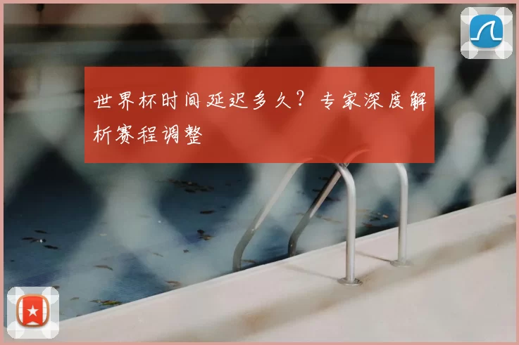 世界杯时间延迟多久？专家深度解析赛程调整