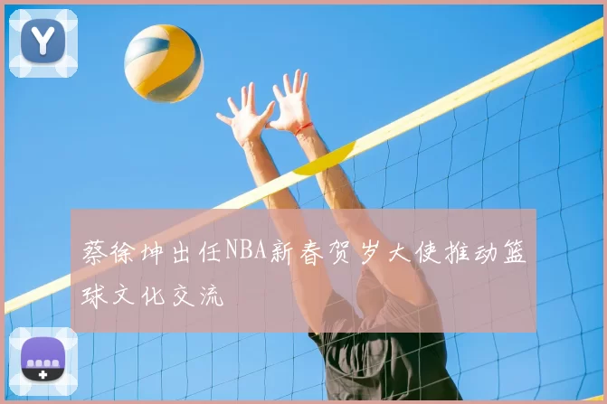 蔡徐坤出任NBA新春贺岁大使推动篮球文化交流