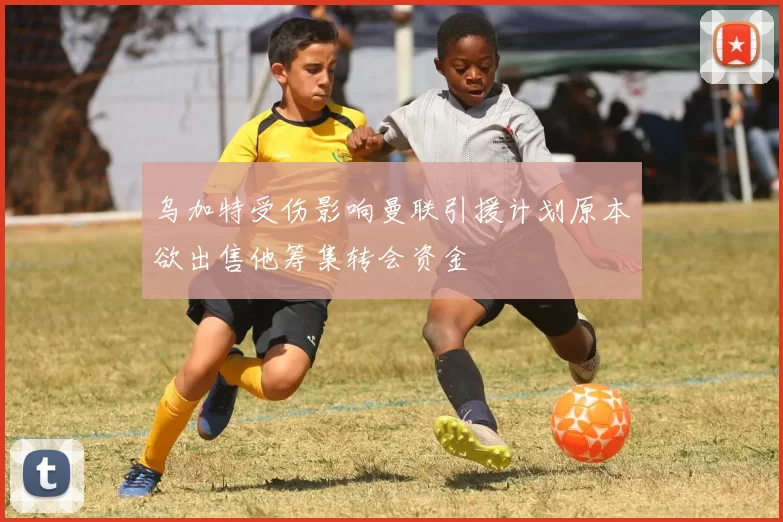乌加特受伤影响曼联引援计划原本欲出售他筹集转会资金