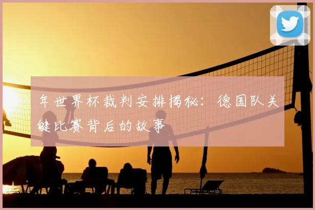 年世界杯裁判安排揭秘:德国队关键比赛背后的故事