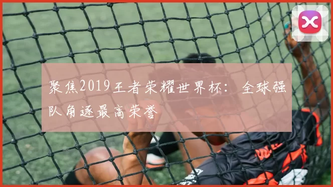 聚焦2019王者荣耀世界杯:全球强队角逐最高荣誉