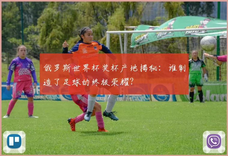 俄罗斯世界杯奖杯产地揭秘:谁制造了足球的终极荣耀?