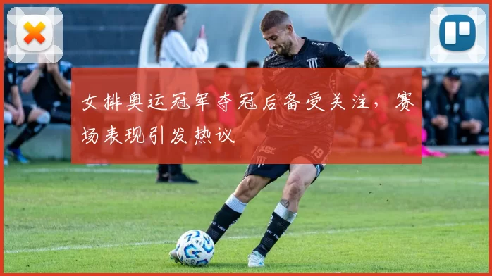 女排奥运冠军夺冠后备受关注，赛场表现引发热议