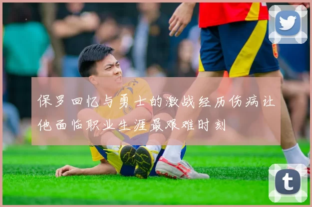 保罗回忆与勇士的激战经历伤病让他面临职业生涯最艰难时刻