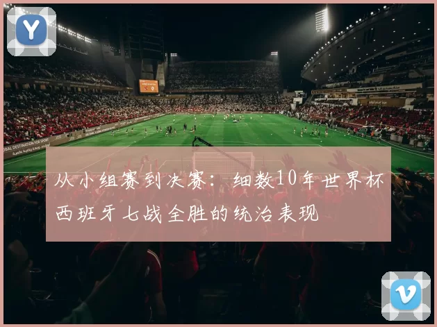从小组赛到决赛:细数10年世界杯西班牙七战全胜的统治表现