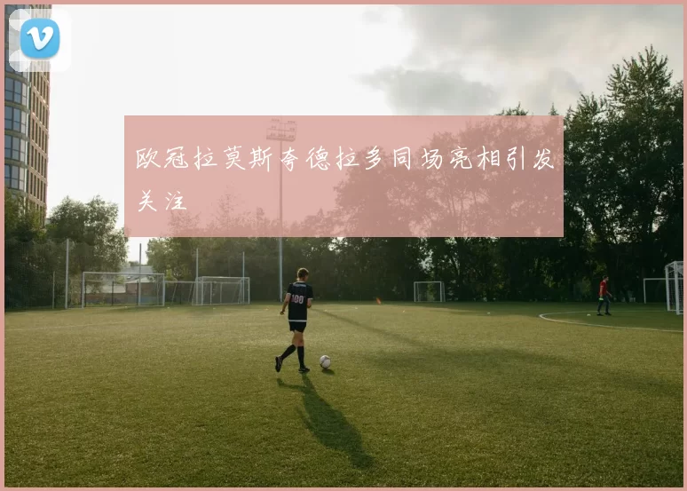 欧冠拉莫斯夸德拉多同场亮相引发关注