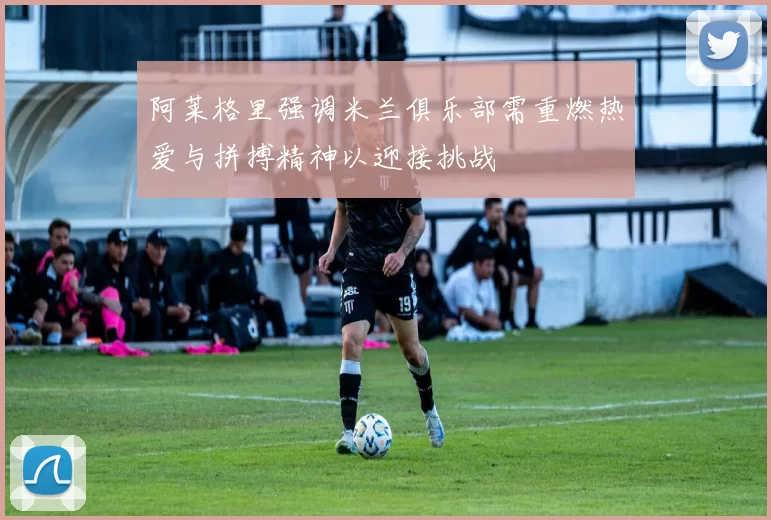 阿莱格里强调米兰俱乐部需重燃热爱与拼搏精神以迎接挑战