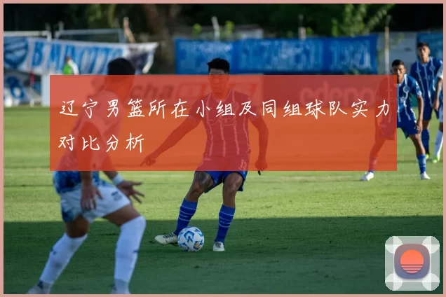辽宁男篮所在小组及同组球队实力对比分析