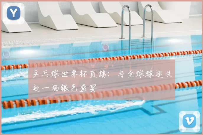 乒乓球世界杯直播:与全球球迷共赴一场银色盛宴